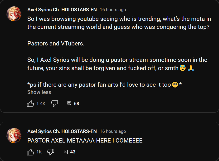 Axel Syrios Ch. HOLOSTARS-EN 16 hours ago: "So I was browsing youtube seeing who is trending, what’s the meta in the current streaming world and guess who was conquering the top?  Pastors and VTubers.  So, I Axel Syrios will be doing a pastor stream sometime soon in the future, your sins shall be forgiven and fucked off, or smth😇🙏  *ps if there are any pastor fan arts I’d love to see it too🥺*". "PASTOR AXEL METAAAA HERE I COMEEEE".